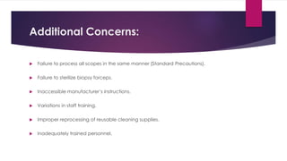 Additional Concerns:
 Failure to process all scopes in the same manner (Standard Precautions).
 Failure to sterilize biopsy forceps.
 Inaccessible manufacturer’s instructions.
 Variations in staff training.
 Improper reprocessing of reusable cleaning supplies.
 Inadequately trained personnel.
 