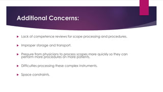 Additional Concerns:
 Lack of competence reviews for scope processing and procedures.
 Improper storage and transport.
 Pressure from physicians to process scopes more quickly so they can
perform more procedures on more patients.
 Difficulties processing these complex instruments.
 Space constraints.
 