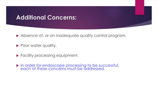 Additional Concerns:
 Absence of, or an inadequate quality control program.
 Poor water quality.
 Facility processing equipment.
 In order for endoscope processing to be successful,
each of these concerns must be addressed.
 