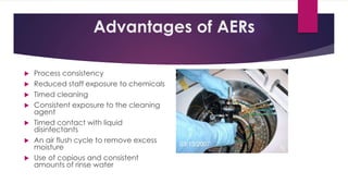 Advantages of AERs
 Process consistency
 Reduced staff exposure to chemicals
 Timed cleaning
 Consistent exposure to the cleaning
agent
 Timed contact with liquid
disinfectants
 An air flush cycle to remove excess
moisture
 Use of copious and consistent
amounts of rinse water
 