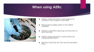 When using AERs:
 Follow manufacturer’s instructions to
connect the scope to the AER
 Place removable parts in the AER if
possible
 Attach channel cleaning connectors to
all channels
 Follow manufacturer’s instructions for
using disinfectants
 Set the machine for the recommended
time
 