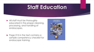 Staff Education
 All staff must be thoroughly
educated in the proper cleaning,
processing, and handling of
endoscopes.
 Page 215 in the text contains a
sample competency checklist for
endoscope training.
 