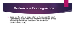 Gastroscope Esophagoscope
 Used for the visual inspection of the upper GI tract
(gastroscope) and for the direct visualization of the
esophagus and the cardia of the stomach
(esophagoscope).
 