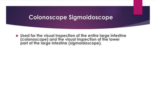 Colonoscope Sigmoidoscope
 Used for the visual inspection of the entire large intestine
(colonoscope) and the visual inspection of the lower
part of the large intestine (sigmoidoscope).
 