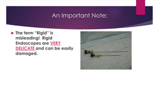 An Important Note:
 The term “Rigid” is
misleading! Rigid
Endoscopes are VERY
DELICATE and can be easily
damaged.
 