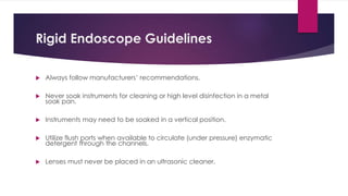 Rigid Endoscope Guidelines
 Always follow manufacturers’ recommendations.
 Never soak instruments for cleaning or high level disinfection in a metal
soak pan.
 Instruments may need to be soaked in a vertical position.
 Utilize flush ports when available to circulate (under pressure) enzymatic
detergent through the channels.
 Lenses must never be placed in an ultrasonic cleaner.
 