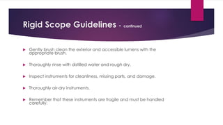 Rigid Scope Guidelines - continued
 Gently brush clean the exterior and accessible lumens with the
appropriate brush.
 Thoroughly rinse with distilled water and rough dry.
 Inspect instruments for cleanliness, missing parts, and damage.
 Thoroughly air-dry instruments.
 Remember that these instruments are fragile and must be handled
carefully.
 