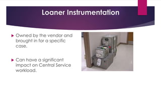 Loaner Instrumentation
 Owned by the vendor and
brought in for a specific
case.
 Can have a significant
impact on Central Service
workload.
 