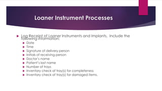 Loaner Instrument Processes
 Log Receipt of Loaner Instruments and Implants. Include the
following information:
 Date
 Time
 Signature of delivery person
 Initials of receiving person
 Doctor’s name
 Patient’s last name
 Number of trays
 Inventory check of tray(s) for completeness
 Inventory check of tray(s) for damaged items.
 