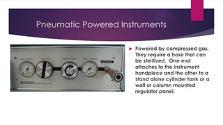 Pneumatic Powered Instruments
 Powered by compressed gas.
They require a hose that can
be sterilized. One end
attaches to the instrument
handpiece and the other to a
stand alone cylinder tank or a
wall or column mounted
regulator panel.
 