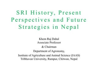 SRI History, Present
Perspectives and Future
Strategies in Nepal
Khem Raj Dahal
Associate Professor
& Chairman
Department of Agronomy,
Institute of Agriculture and Animal Science (IAAS)
Tribhuvan University, Rampur, Chitwan, Nepal
 