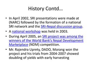 History Contd…
• In April 2002, SRI presentations were made at
(NARC) followed by the formation of a national
SRI network and the SRI-Nepal discussion group.
• A national workshop was held in 2003.
• During April 2005, an SRI project was among the
winners of the World Bank’s Nepal Development
Marketplace (NDM) competition.
• Mr. Rajendra Uprety, DADO, Morang won the
project and his trials from 2004-2007 showed
doubling of yields with early harvesting
 