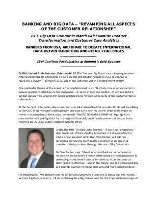 BANKING AND BIG DATA – “REVAMPING ALL ASPECTS
OF THE CUSTOMER RELATIONSHIP”
GCC Big Data Summit in March will Examine Product
Transformation and Customer Care Analytics
BANKERS FROM USA, ABU DHABI TO DEBATE INTERNATIONAL
DATA-DRIVEN MARKETING AND RETAIL CHALLENGES
_________________
IBM Confirms Participation as Summit’s Gold Sponsor
__________________
DUBAI, United Arab Emirates, February 01 2015 – The way Big Data is transforming modern
retail banking will be a focus for discussion and debate during Dubai’s GCC BIG DATA &
ANALYTICS SUMMIT in March 2015, which has just received the endorsement of IBM.
One particular theme of the event is that sophisticated use of Big Data now enables banks to
answer questions which were too expensive – or were in fact impossible – to answer before.
Yet Big Data is now enabling financial institutions to revamp all aspects of the customer/bank
relationship.
At the Summit, internationally-accredited specialists from the USA and Abu Dhabi will be talking
to the GCC’s top managers about proven use cases and techniques for large-scale improve-
ments in responding to bank customer needs. The GCC BIG DATA SUMMIT will highlight the
potential benefits of Big Data for the region’s financial, public and commercial sectors from
March 8-10, 2015 at Dubai’s Address Marina Hotel.
Under the title “The Big Data Journey – A Banking Perspective,”
Vice President of Data Quality & Business Intelligence for the
USA’s Great Western Bank, Ron Van Zanten, will address
delegates on how his team builds customer solutions that
transform their products through the use of Big Data tools.
Mr Van Zanten says: “Great Western Bank can now be more
responsive to customer’s needs while being be more proactive in
protecting a customer’s assets. It makes our current product
offering more effective – and in the future, our Big Data capability
will provide avenues for new products and more opportunities.”
He emphasizes: “We bankers can no longer ask customers questions, learn about their needs,
without Big Data analytics. I’ll be explaining how Big Data allows for the impossible marriage of
 