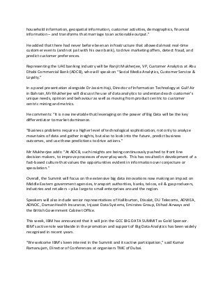 household information, geospatial information, customer activities, demographics, financial
information – and transforms that marriage to an actionable output.”
He added that there had never before been an infrastructure that allowed almost real-time
customer events (and not just with his own bank), to drive marketing offers, detect fraud, and
predict customer preferences.
Representing the UAE banking industry will be Ranjit Mukherjee, VP, Customer Analytics at Abu
Dhabi Commercial Bank (ADCB), who will speak on “Social Media Analytics, Customer Service &
Loyalty.”
In a panel presentation alongside Dr Jassim Haji, Director of Information Technology at Gulf Air
in Bahrain, Mr Mukherjee will discuss the use of data analytics to understand each customer’s
unique needs, opinion and behaviour as well as moving from product centric to customer
centric mining and metrics.
He comments: “It is now inevitable that leveraging on the power of Big Data will be the key
differentiator to market dominance.
“Business problems require a higher level of technological sophistication, not only to analyze
mountains of data and gather insights, but also to look into the future, predict business
outcomes, and use these predictions to drive actions.”
Mr Mukherjee adds: “At ADCB, such insights are being continuously pushed to front line
decision makers, to improve processes of everyday work. This has resulted in development of a
fact-based culture that values the opportunities evident in information over conjecture or
speculation.”
Overall, the Summit will focus on the extensive big data innovations now making an impact on
Middle Eastern government agencies, transport authorities, banks, telcos, oil & gas producers,
industries and retailers – plus large to small enterprises around the region.
Speakers will also include senior representatives of Halliburton, Etisalat, DU Telecoms, ADWEA,
ADNOC, Daman Health Insurance, Injazat Data Systems, Emirates Group, Etihad Airways and
the British Government Cabinet Office.
This week, IBM has announced that it will join the GCC BIG DATA SUMMIT as Gold Sponsor.
IBM’s active role worldwide in the promotion and support of Big Data Analytics has been widely
recognised in recent years.
“We welcome IBM’s keen interest in the Summit and its active participation,” said Kumar
Ramanujam, Director of Conferences at organisers TMC of Dubai.
 