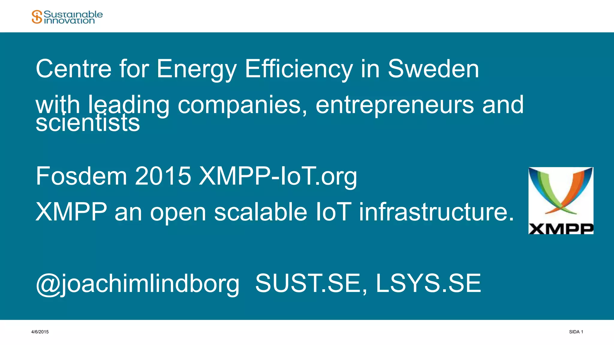 4/6/2015 SIDA 1
Centre for Energy Efficiency in Sweden
with leading companies, entrepreneurs and
scientists
Fosdem 2015 XMPP-IoT.org
XMPP an open scalable IoT infrastructure.
@joachimlindborg SUST.SE, LSYS.SE
 