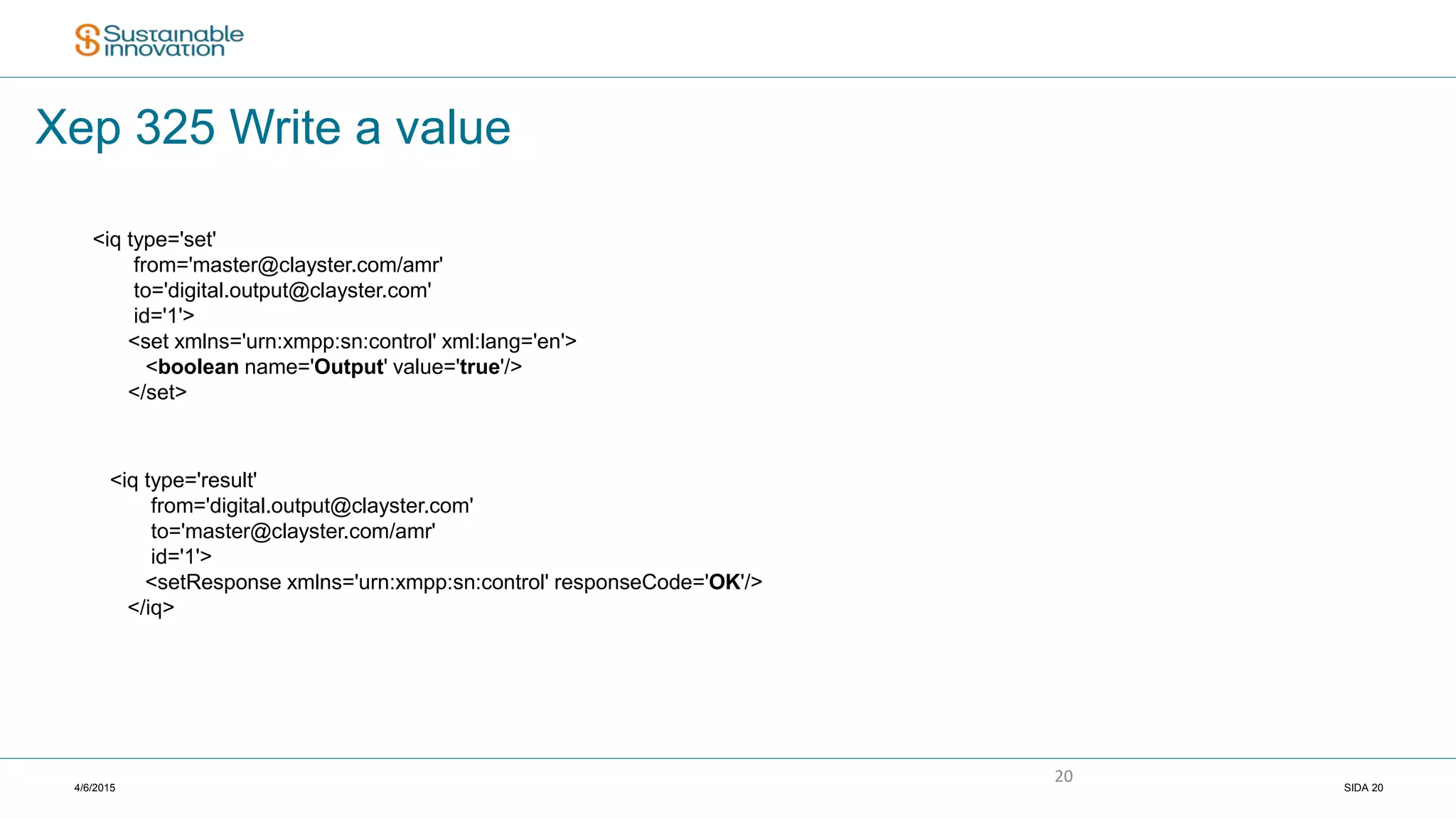 4/6/2015 SIDA 20
20
Xep 325 Write a value
<iq type='set'
from='master@clayster.com/amr'
to='digital.output@clayster.com'
id='1'>
<set xmlns='urn:xmpp:sn:control' xml:lang='en'>
<boolean name='Output' value='true'/>
</set>
<iq type='result'
from='digital.output@clayster.com'
to='master@clayster.com/amr'
id='1'>
<setResponse xmlns='urn:xmpp:sn:control' responseCode='OK'/>
</iq>
 