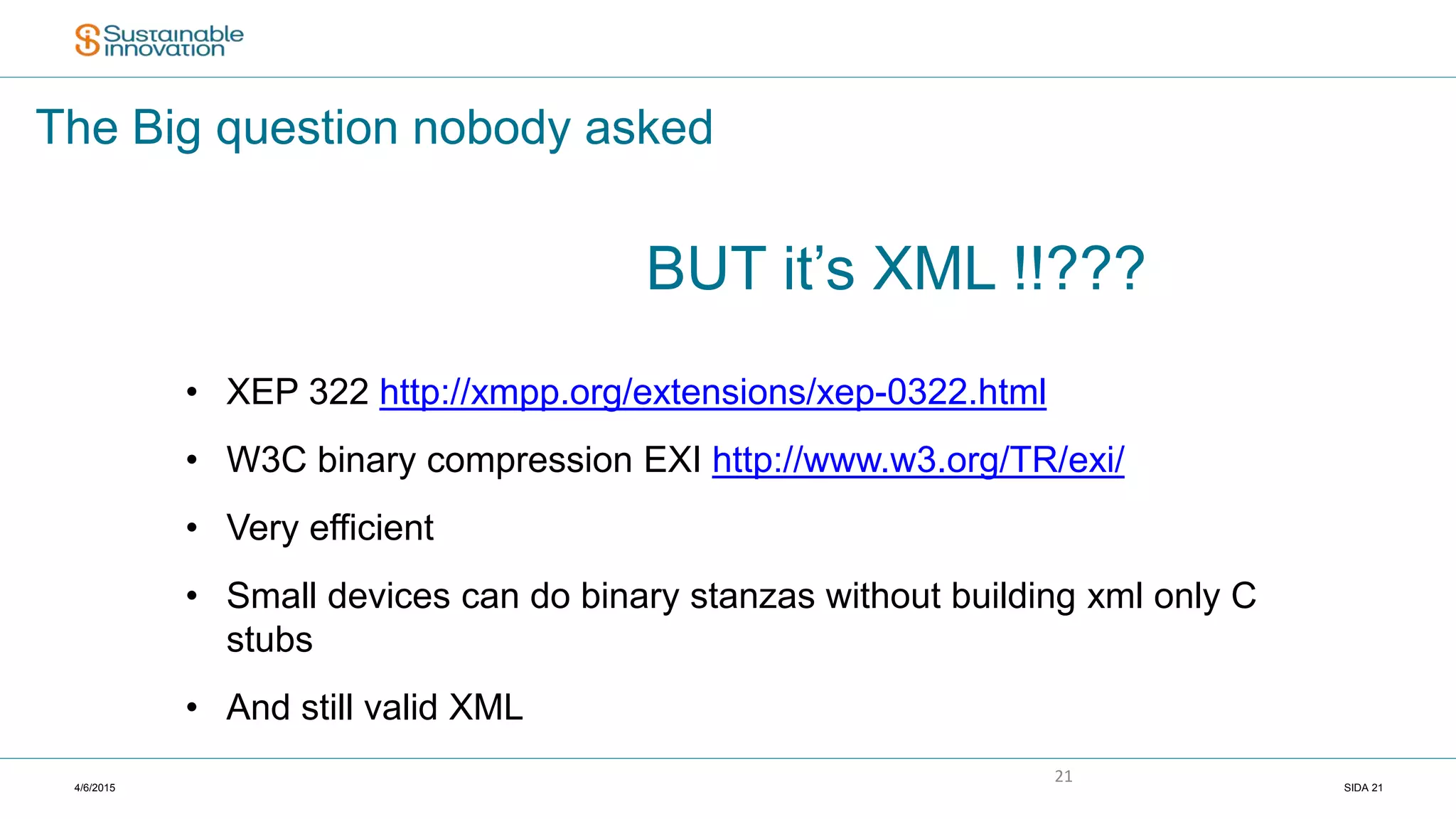 4/6/2015 SIDA 21
21
The Big question nobody asked
BUT it’s XML !!???
• XEP 322 http://xmpp.org/extensions/xep-0322.html
• W3C binary compression EXI http://www.w3.org/TR/exi/
• Very efficient
• Small devices can do binary stanzas without building xml only C
stubs
• And still valid XML
 
