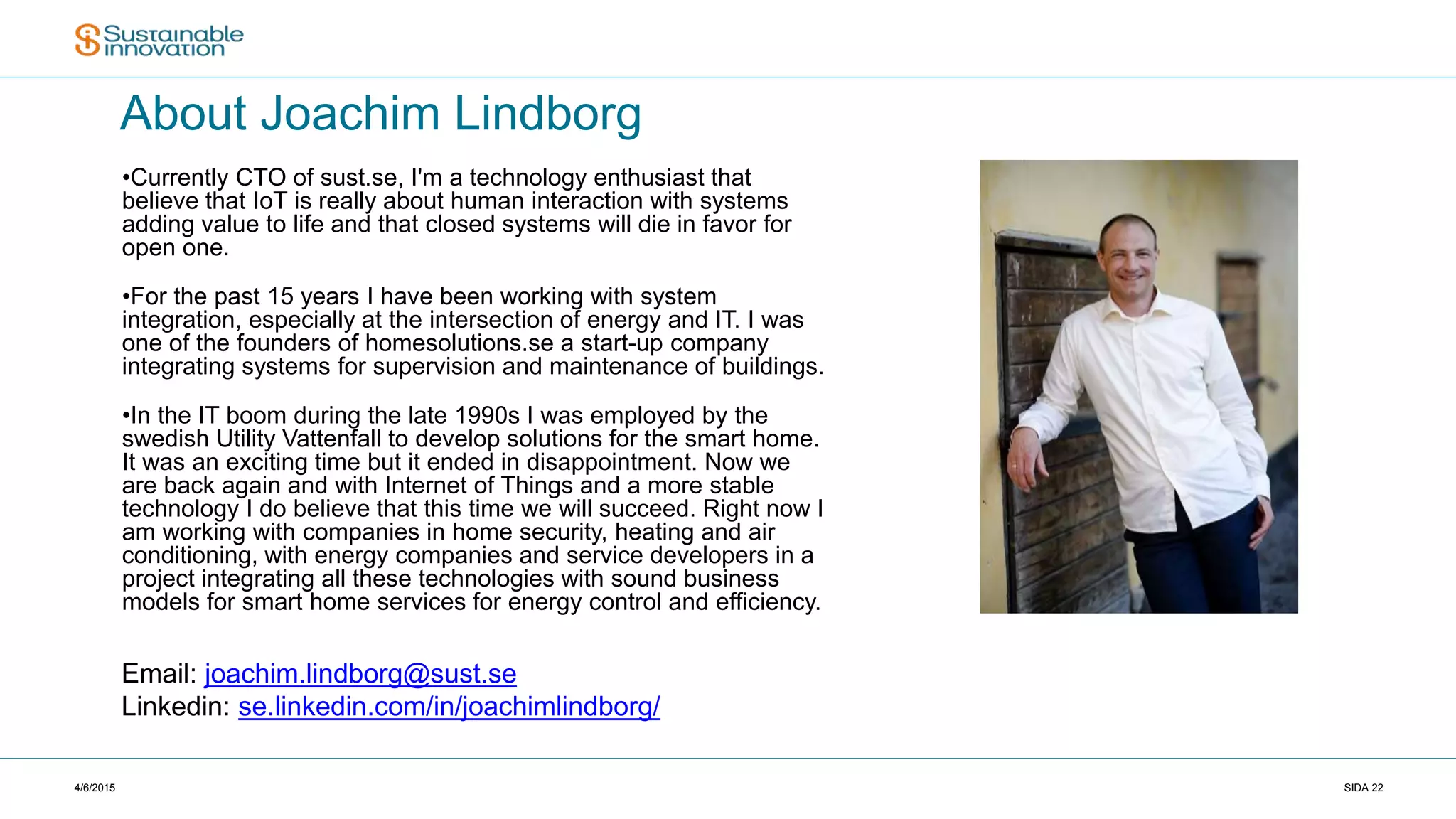 4/6/2015 SIDA 22
About Joachim Lindborg
•Currently CTO of sust.se, I'm a technology enthusiast that
believe that IoT is really about human interaction with systems
adding value to life and that closed systems will die in favor for
open one.
•For the past 15 years I have been working with system
integration, especially at the intersection of energy and IT. I was
one of the founders of homesolutions.se a start-up company
integrating systems for supervision and maintenance of buildings.
•In the IT boom during the late 1990s I was employed by the
swedish Utility Vattenfall to develop solutions for the smart home.
It was an exciting time but it ended in disappointment. Now we
are back again and with Internet of Things and a more stable
technology I do believe that this time we will succeed. Right now I
am working with companies in home security, heating and air
conditioning, with energy companies and service developers in a
project integrating all these technologies with sound business
models for smart home services for energy control and efficiency.
Email: joachim.lindborg@sust.se
Linkedin: se.linkedin.com/in/joachimlindborg/
 