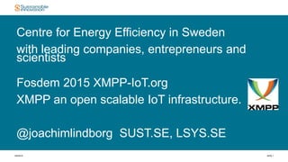 4/6/2015 SIDA 1
Centre for Energy Efficiency in Sweden
with leading companies, entrepreneurs and
scientists
Fosdem 2015 XMPP-IoT.org
XMPP an open scalable IoT infrastructure.
@joachimlindborg SUST.SE, LSYS.SE
 