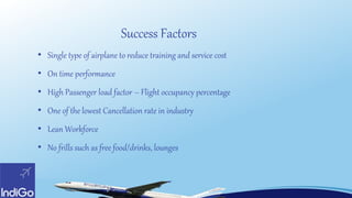 • Single type of airplane to reduce training and service cost
• On time performance
• High Passenger load factor – Flight occupancy percentage
• One of the lowest Cancellation rate in industry
• Lean Workforce
• No frills such as free food/drinks, lounges
Success Factors
 
