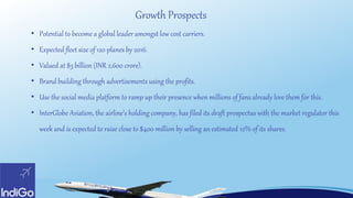 Growth Prospects
• Potential to become a global leader amongst low cost carriers.
• Expected fleet size of 120 planes by 2016.
• Valued at $3 billion (INR 2,600 crore).
• Brand building through advertisements using the profits.
• Use the social media platform to ramp up their presence when millions of fans already love them for this.
• InterGlobe Aviation, the airline’s holding company, has filed its draft prospectus with the market regulator this
week and is expected to raise close to $400 million by selling an estimated 12% of its shares.
 