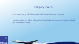 Company Owners
• Set up in early 2006 by Rakesh Gangwal and Rahul Bhatia, of InterGlobe Enterprises.
• InterGlobe holds 51.12% stake in IndiGo and 48% is held by Caelum Investments, a Virginia, US based
firm, run by Rakesh Gangwal.
 