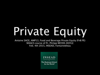 Private Equity
Antoine SAGE, AMP13, Food and Beverage Private Equity (FnB PE)
MAACS course of Pr. Philipp MEYER-DOYLE
Feb. 4th 2015, INSEAD, Fontainebleau
 