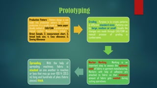 Prototyping
Production Pattern : Pattern design is now
made into production pattern for mass
production. It is usually made on basis paper.
Usually method of CAD/CAM is preferred over
manual method. Measurements include 1.
Direct Sample, 2. measurement chart, 3.
Actual body size, 4. Easy allowance, 5.
Sewing Allowance.
Grading : Purpose is to create patterns
in different standard sizes. Patterns can
be large, medium or small. Usually the
changes are made through CAD/CAM as
manual process of grading is
cumbersome.
Marker Marking : Marking is an
important step to assess the optimum
need of fabric in garment manufacturing.
Markers with help of adhesive are
attached to fabric so that minimum
amount of fabric gets wasted during
cutting operations.
Spreading : With the help of
spreading machines, fabric is
stacked on one another in reaches
or lays that may go over 100 ft (30.5
m) long and hundreds of plies (fabric
pieces) thick.
 