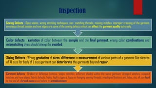 Inspection
Garment defects : Broken or defective buttons, snaps, stitches, different shades within the same garment, dropped stitches, exposed
notches and raw edges, fabric defects, holes, faulty zippers, loose or hanging sewing threads, misaligned buttons and holes, etc. all can lead
to the end of a brand name even before its establishment.
Sizing Defects : Wrong gradation of sizes, difference in measurement of various parts of a garment like sleeves
of XL size for body of L size garment can deteriorate the garments beyond repair.
Color defects : Variation of color between the sample and the final garment, wrong color combinations and
mismatching dyes should always be avoided.
Sewing Defects : Open seams, wrong stitching techniques, non- matching threads, missing stitches, improper creasing of the garment,
erroneous thread tension and raw edges are some of the sewing defects which can affect the garment quality adversely.
 