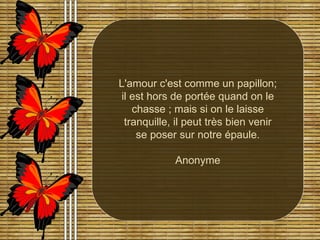 L'amour c'est comme un papillon; il est hors de portée quand on le chasse ; mais si on le laisse tranquille, il peut très bien venir se poser sur notre épaule. Anonyme 