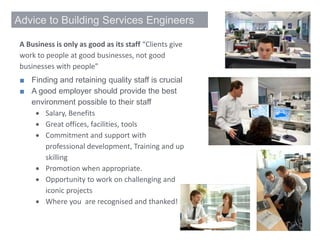 Advice to Building Services Engineers
A Business is only as good as its staff “Clients give
work to people at good businesses, not good
businesses with people”
■ Finding and retaining quality staff is crucial
■ A good employer should provide the best
environment possible to their staff
 Salary, Benefits
 Great offices, facilities, tools
 Commitment and support with
professional development, Training and up
skilling
 Promotion when appropriate.
 Opportunity to work on challenging and
iconic projects
 Where you are recognised and thanked!
 