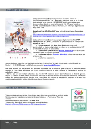 05/02/2015
2
La Ligue Féminine de Basket organisera la deuxième édition de
« Championnes de Cœur » le 7 mars 2015 à Angers, veille de la Journée
Internationale de la Femme, à la salle Jean Bouin (3000 places). Cet
évènement est réalisé en partenariat avec la ville d’Angers, le club de
l’UFAB, le comité départemental du Maine et Loire et la ligue régionale des
Pays de la Loire.
Les places Grand Public et VIP pour cet événement sont disponibles
sur :
http://billetterie.ffbbexterne.dspsport.com/dsp/WEB/Site/index.htm?wId=FFB
BEXT&rId=Ticketing&event=M114&perf=S1&profil=0
La Ligue Féminine de Basket vous propose également le « Pack VIP
Championnes de Cœur », une soirée de gala composée de 3 temps forts
au prix de 150 € :
• le match de gala à la Salle Jean Bouin avec un accueil
personnalisé, un placement privilégié en tribune et un accès au cocktail VIP
avant et à la mi-temps de la rencontre.
• le cocktail d’après match au Musée Jean Lurçat suivi d’une visite
de ce lieu classé monument historique.
• le dîner de gala aux Greniers Saint-Jean rythmé par une vente aux
enchères au
• profit d’une association.
•
Si vous souhaitez participer à la fête et vibrer avec vos Championnes de cœur, contactez la Ligue Féminine de
Basket 01 53 94 25 93 ou par mail à l’adresse suivante : amarchand@ffbb.com.
Les dons récoltés lors de la vente aux enchères organisée lors du dîner de gala qui suivra la rencontre seront
reversés à l’association « Rêves » qui a pour mission d'exaucer le rêve d'enfants et d'adolescents atteints de
pathologies graves.
« Rêves » est une association nationale à but non lucratif, reconnue œuvre de bienfaisance et d'intérêt général.
Depuis sa création en 1994, elle a pour mission d'exaucer le rêve des enfants et adolescents atteints de pathologies
graves. En réalisant leurs vœux les plus fous, l'association leur permet de s'évader du quotidien et de vivre des
expériences inoubliables qui les aident à reprendre confiance en l'avenir.
Vous souhaitez valoriser l’action d’une de vos licenciées pour son activité au profit du basket
féminin, vous pouvez déposer une demande pour le trophée « Femmes sur Tous les
Terrains » !
Date limite de dépôt des dossiers : 30 mars 2015
Vous pouvez télécharger les documents sur le site à l’adresse :
http://www.ffbb.com/ffbb/programme-ffbb-citoyen/integration
CHAMPIONNES DE COEUR
FEMMES SUR TOUS LES TERRAINS
 