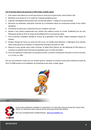 05/02/2015
Les 10 bonnes raisons de souscrire à l’offre clubs, comités, ligues
1. Avoir accès à des places qui ne sont pas encore en vente pour le grand public, dont la finale à Lille.
2. Bénéficier d’une remise de 10 % à partir de 10 places achetées par jour.
3. Organiser des déplacements groupés avec vos licenciés (places + voyage en bus par exemple).
4. Remercier vos bénévoles, partenaires, licenciés qui s’investissent depuis de nombreuses années en leur offrant
des places.
5. Commencer la saison par un événement fort qui va f
6. Assister à des matchs exceptionnels avec certains des meilleurs joueurs du monde. Qualificatif pour les Jeux
Olympiques de Rio en 2016, le niveau de l’EuroBasket 2015 s’annonce très relevé.
7. Vivre la dernière compétition officielle en Fra
l’histoire.
8. Soutenir l’Equipe de France qui remet son titre en jeu. Un doublé serait historique
nation à être parvenue à remporter un Championnat d’Europe à dom
9. Découvrir la plus grande arena indoor d’Europe, le Stade Pierre Mauroy de Lille Métropole
contribuer au potentiel record d’Europe de spectateurs pour un match de basket
10. Vivre une expérience unique dans une ambiance de fête. Le dernier Championnat d’Europe en France s’est tenu
il y a 16 ans, en 1999.
Afin que cet évènement unique soit une réussite sportive, populaire et constitue le plus grand évènement sportif de
2015, la FFBB compte sur la mobilisation de l’ensemble de ses clubs, comités, ligues.
Il est encore possible de candidater à l’organisation d’un Open Brun dans l
Centre. Un seul tournoi dans chacune de ces zones peut encore être attribué.
Pour tous renseignements complémentaires
3X3
Les 10 bonnes raisons de souscrire à l’offre clubs, comités, ligues
Avoir accès à des places qui ne sont pas encore en vente pour le grand public, dont la finale à Lille.
Bénéficier d’une remise de 10 % à partir de 10 places achetées par jour.
des déplacements groupés avec vos licenciés (places + voyage en bus par exemple).
Remercier vos bénévoles, partenaires, licenciés qui s’investissent depuis de nombreuses années en leur offrant
Commencer la saison par un événement fort qui va fédérer votre club.
Assister à des matchs exceptionnels avec certains des meilleurs joueurs du monde. Qualificatif pour les Jeux
Olympiques de Rio en 2016, le niveau de l’EuroBasket 2015 s’annonce très relevé.
Vivre la dernière compétition officielle en France de la génération Tony Parker, meilleur basketteur français de
Soutenir l’Equipe de France qui remet son titre en jeu. Un doublé serait historique ! L’Allemagne est la dernière
nation à être parvenue à remporter un Championnat d’Europe à domicile, en 1993.
Découvrir la plus grande arena indoor d’Europe, le Stade Pierre Mauroy de Lille Métropole
contribuer au potentiel record d’Europe de spectateurs pour un match de basket !
Vivre une expérience unique dans une ambiance de fête. Le dernier Championnat d’Europe en France s’est tenu
Afin que cet évènement unique soit une réussite sportive, populaire et constitue le plus grand évènement sportif de
la FFBB compte sur la mobilisation de l’ensemble de ses clubs, comités, ligues.
Il est encore possible de candidater à l’organisation d’un Open Brun dans l
tournoi dans chacune de ces zones peut encore être attribué.
Pour tous renseignements complémentaires : jblancgonnet@ffbb.com
4
Avoir accès à des places qui ne sont pas encore en vente pour le grand public, dont la finale à Lille.
des déplacements groupés avec vos licenciés (places + voyage en bus par exemple).
Remercier vos bénévoles, partenaires, licenciés qui s’investissent depuis de nombreuses années en leur offrant
Assister à des matchs exceptionnels avec certains des meilleurs joueurs du monde. Qualificatif pour les Jeux
Tony Parker, meilleur basketteur français de
! L’Allemagne est la dernière
Découvrir la plus grande arena indoor d’Europe, le Stade Pierre Mauroy de Lille Métropole (27 500 places) et
Vivre une expérience unique dans une ambiance de fête. Le dernier Championnat d’Europe en France s’est tenu
Afin que cet évènement unique soit une réussite sportive, populaire et constitue le plus grand évènement sportif de
Il est encore possible de candidater à l’organisation d’un Open Brun dans les Zones Est, Ouest, Nord,
tournoi dans chacune de ces zones peut encore être attribué.
 