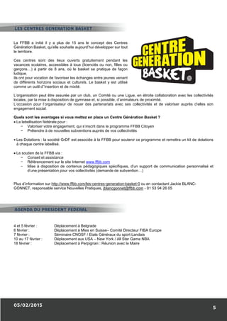 05/02/2015
La FFBB a initié il y a plus de 15 ans
Génération Basket, qu’elle souhaite aujourd’hui développer sur tout
le territoire.
Ces centres sont des lieux ouverts gratuitement pendant les
vacances scolaires, accessibles à tous (licenciés ou non, filles ou
garçons…) à partir de 8 ans, où le basket se pratique de façon
ludique.
Ils ont pour vocation de favoriser les échanges entre jeunes venant
de différents horizons sociaux et culturels. Le basket y est utilisé
comme un outil d’’insertion et de mixité.
L’organisation peut être assurée par un club
locales, par la mise à disposition de gymnase et, si possible, d’animateurs de proximité.
L’occasion pour l’organisateur de nouer des partenariats avec ses collec
engagement social.
Quels sont les avantages si vous mettez en place un Centre Génération Basket
• La labellisation fédérale pour :
− Valoriser votre engagement, qui s’inscrit dans le programme FFBB Citoyen
− Prétendre à de nouvelles subventions auprès de vos collectivités
• Les Dotations : la société GrDF est associée à la FFBB pour soutenir ce programme et remettra un kit d
à chaque centre labellisé.
• Le soutien de la FFBB via :
− Conseil et assistance
− Référencement sur le site Internet
− Mise à disposition de contenus pédagogiques spécifiques, d’un support de communication personnalisé et
d’une présentation pour vos collectivités (demande de subven
Plus d’information sur http://www.ffbb.com/les
GONNET, responsable service Nouvelles Pratiques,
4 et 5 février : Déplacement à Belgrade
6 février : Déplacement à Mies en Suisse
7 février : Séminaire CNOSF / Etats Généraux
10 au 17 février : Déplacement aux USA
18 février : Déplacement à Perpignan
LES CENTRES GENERATION BASKET
AGENDA DU PRESIDENT FEDERAL
La FFBB a initié il y a plus de 15 ans le concept des Centres
Génération Basket, qu’elle souhaite aujourd’hui développer sur tout
Ces centres sont des lieux ouverts gratuitement pendant les
vacances scolaires, accessibles à tous (licenciés ou non, filles ou
8 ans, où le basket se pratique de façon
Ils ont pour vocation de favoriser les échanges entre jeunes venant
de différents horizons sociaux et culturels. Le basket y est utilisé
assurée par un club, un Comité ou une Ligue, en étroite collaboration avec les collectivités
locales, par la mise à disposition de gymnase et, si possible, d’animateurs de proximité.
L’occasion pour l’organisateur de nouer des partenariats avec ses collectivités et de valoriser auprès d’elles son
Quels sont les avantages si vous mettez en place un Centre Génération Basket ?
Valoriser votre engagement, qui s’inscrit dans le programme FFBB Citoyen
Prétendre à de nouvelles subventions auprès de vos collectivités
: la société GrDF est associée à la FFBB pour soutenir ce programme et remettra un kit d
Référencement sur le site Internet www.ffbb.com
Mise à disposition de contenus pédagogiques spécifiques, d’un support de communication personnalisé et
d’une présentation pour vos collectivités (demande de subvention…)
http://www.ffbb.com/les-centres-generation-basket-0 ou en contactant Jackie BLANC
GONNET, responsable service Nouvelles Pratiques, jblancgonnet@ffbb.com - 01 53 94 26 05
Déplacement à Belgrade
Déplacement à Mies en Suisse– Comité Directeur FIBA Europe
Séminaire CNOSF / Etats Généraux du sport Landais
Déplacement aux USA – New York / All Star Game NBA
Déplacement à Perpignan : Réunion avec le Maire
LES CENTRES GENERATION BASKET
AGENDA DU PRESIDENT FEDERAL
5
un Comité ou une Ligue, en étroite collaboration avec les collectivités
tivités et de valoriser auprès d’elles son
: la société GrDF est associée à la FFBB pour soutenir ce programme et remettra un kit de dotations
Mise à disposition de contenus pédagogiques spécifiques, d’un support de communication personnalisé et
ou en contactant Jackie BLANC-
01 53 94 26 05
 