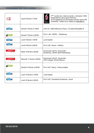 05/02/2015
Jeudi 5 février à 17h30
Samedi 7 février à 19h00
Samedi 7 février à 20h40
Lundi 9 février à 19h45
Lundi 9 février à 20h30
Mardi 10 février à 20h20
Mercredi 11 février à 20h20
Samedi 14 février à 20h35
Lundi 16 février à 19h45
Lundi 16 février à 20h30
PROGRAMMATION TELE A VENIR
Jeudi 5 février à 17h30
4
ème
numéro de « Dans le cercle
basket féminin de la Ligue Féminine
A voir également sur les réseaux sociau
(Facebook, Twitter) et en replay sur
Samedi 7 février à 19h00 LFB J18 : ESB Villeneuve d’Ascq –
Samedi 7 février à 20h40
Pro A J20 : ASVEL – Strasbourg
Lundi 9 février à 19h45 Lundi basket
Lundi 9 février à 20h30 Pro A J20 : Rouen - Orleans
Mardi 10 février à 20h20
Eurocoupe Last 32 - 6e journée :
Strasbourg - Zénith Saint-Petersbourg
Mercredi 11 février à 20h20
Eurocoupe Last 32 - 6e journée :
CSP Limoges -Khimki Moscou
Samedi 14 février à 20h35 Pro A J20 : Nancy - Paris-Levallois
Lundi 16 février à 19h45 Lundi basket
Lundi 16 février à 20h30
Pro A J20 : Gravelines Dunkerque -
PROGRAMMATION TELE A VENIR
6
Dans le cercle », l’émission 100%
basket féminin de la Ligue Féminine.
les réseaux sociaux de la LFB
en replay sur www.lfbtv.fr.
– B.Lattes Montpellier.A
Petersbourg
- Asvel
 