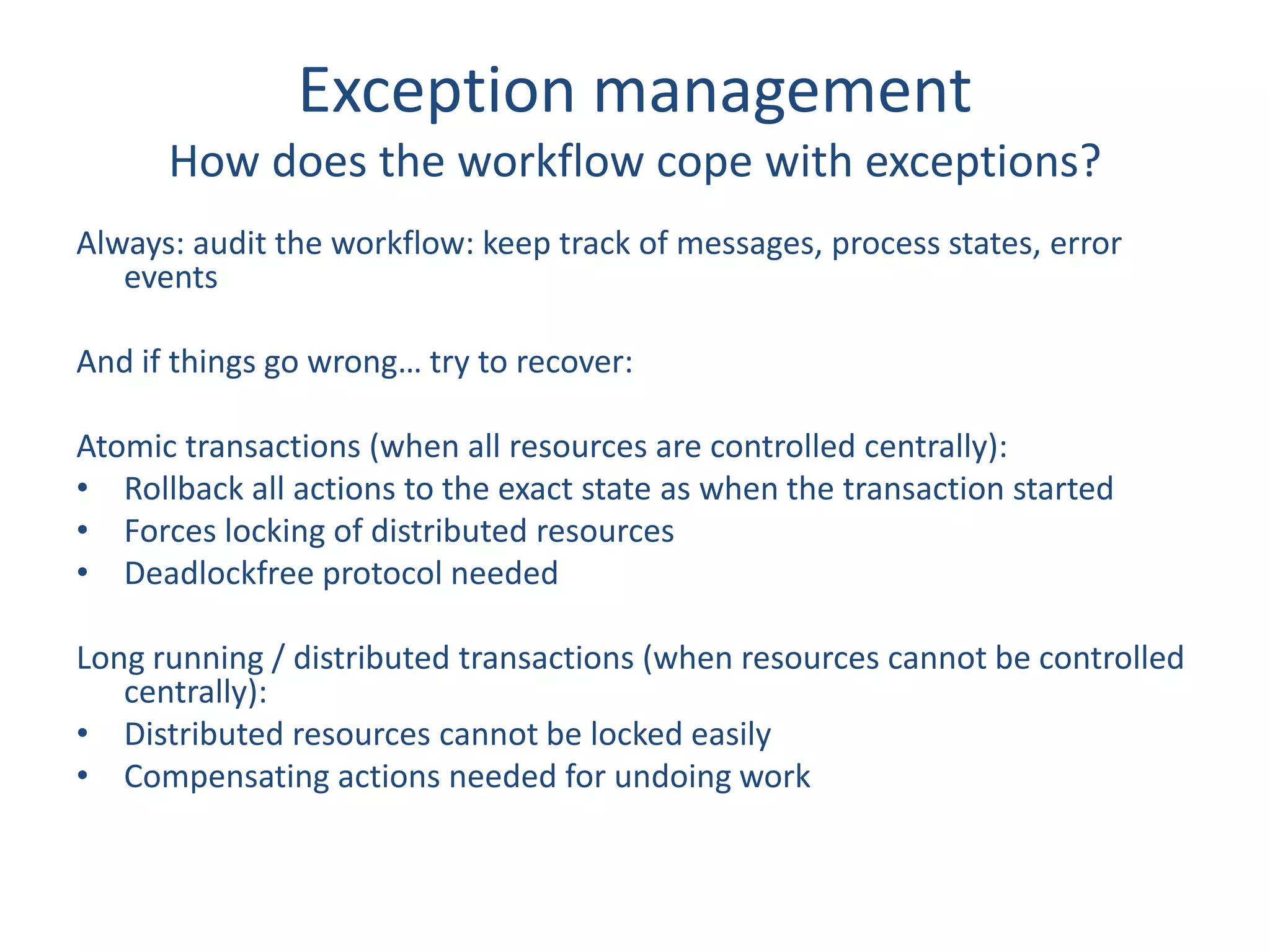 Exception management
How does the workflow cope with exceptions?
Always: audit the workflow: keep track of messages, process states, error
events
And if things go wrong… try to recover:
Atomic transactions (when all resources are controlled centrally):
• Rollback all actions to the exact state as when the transaction started
• Forces locking of distributed resources
• Deadlockfree protocol needed
Long running / distributed transactions (when resources cannot be controlled
centrally):
• Distributed resources cannot be locked easily
• Compensating actions needed for undoing work
 