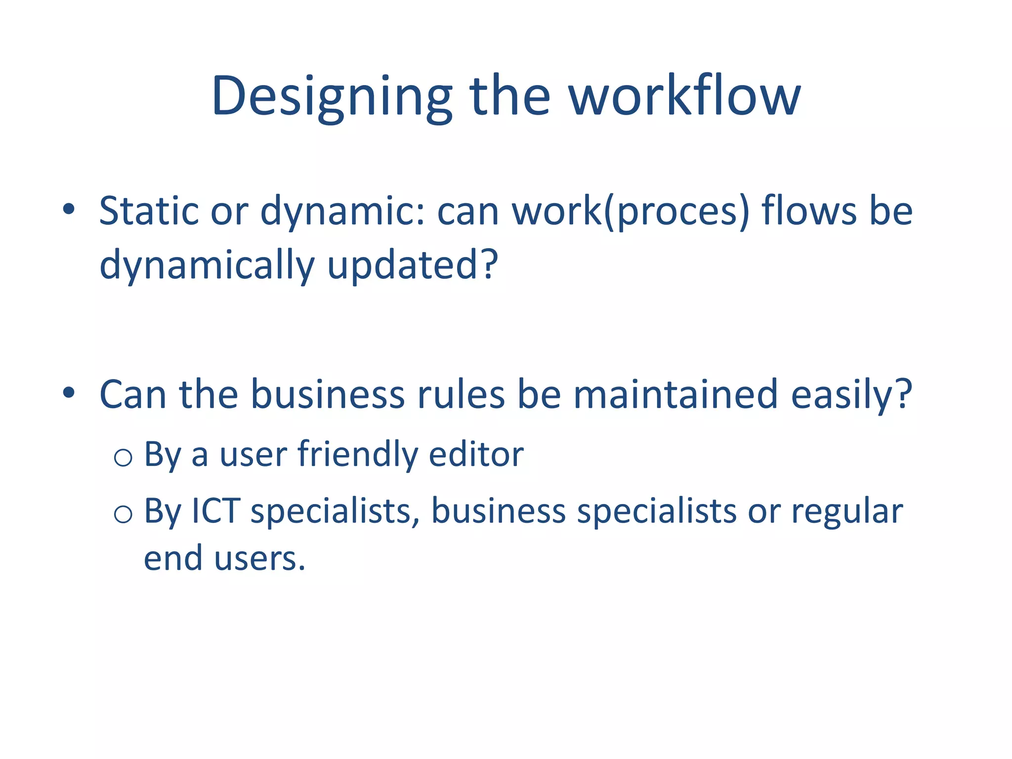 Designing the workflow
• Static or dynamic: can work(proces) flows be
dynamically updated?
• Can the business rules be maintained easily?
o By a user friendly editor
o By ICT specialists, business specialists or regular
end users.
 