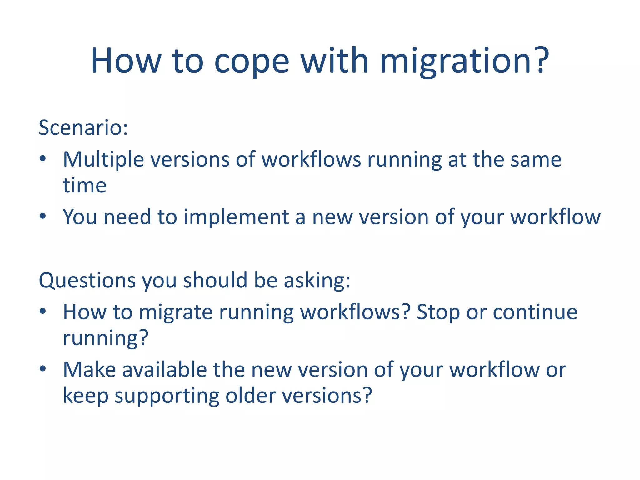 How to cope with migration?
Scenario:
• Multiple versions of workflows running at the same
time
• You need to implement a new version of your workflow
Questions you should be asking:
• How to migrate running workflows? Stop or continue
running?
• Make available the new version of your workflow or
keep supporting older versions?
 