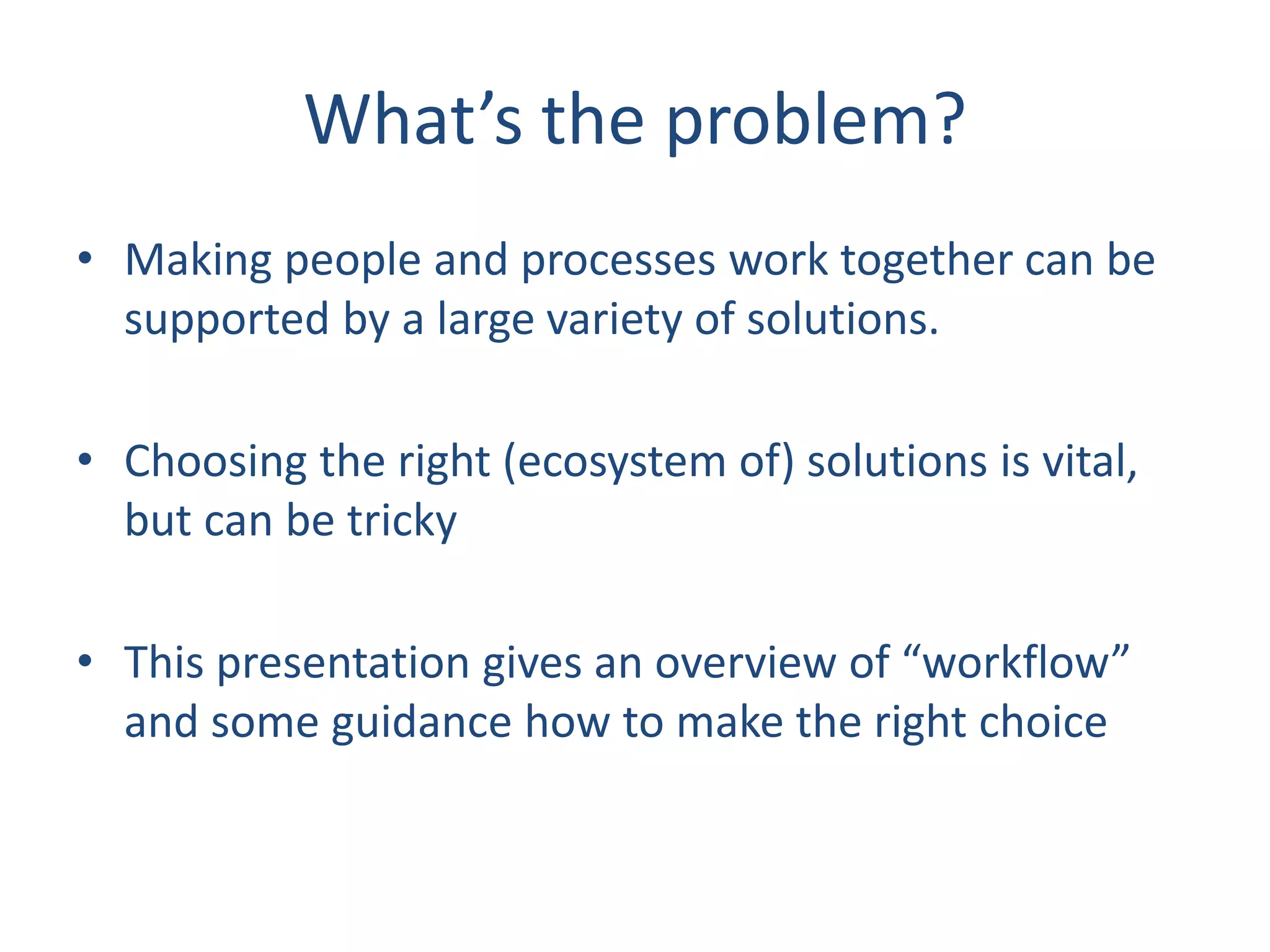 What’s the problem?
• Making people and processes work together can be
supported by a large variety of solutions.
• Choosing the right (ecosystem of) solutions is vital,
but can be tricky
• This presentation gives an overview of “workflow”
and some guidance how to make the right choice
 