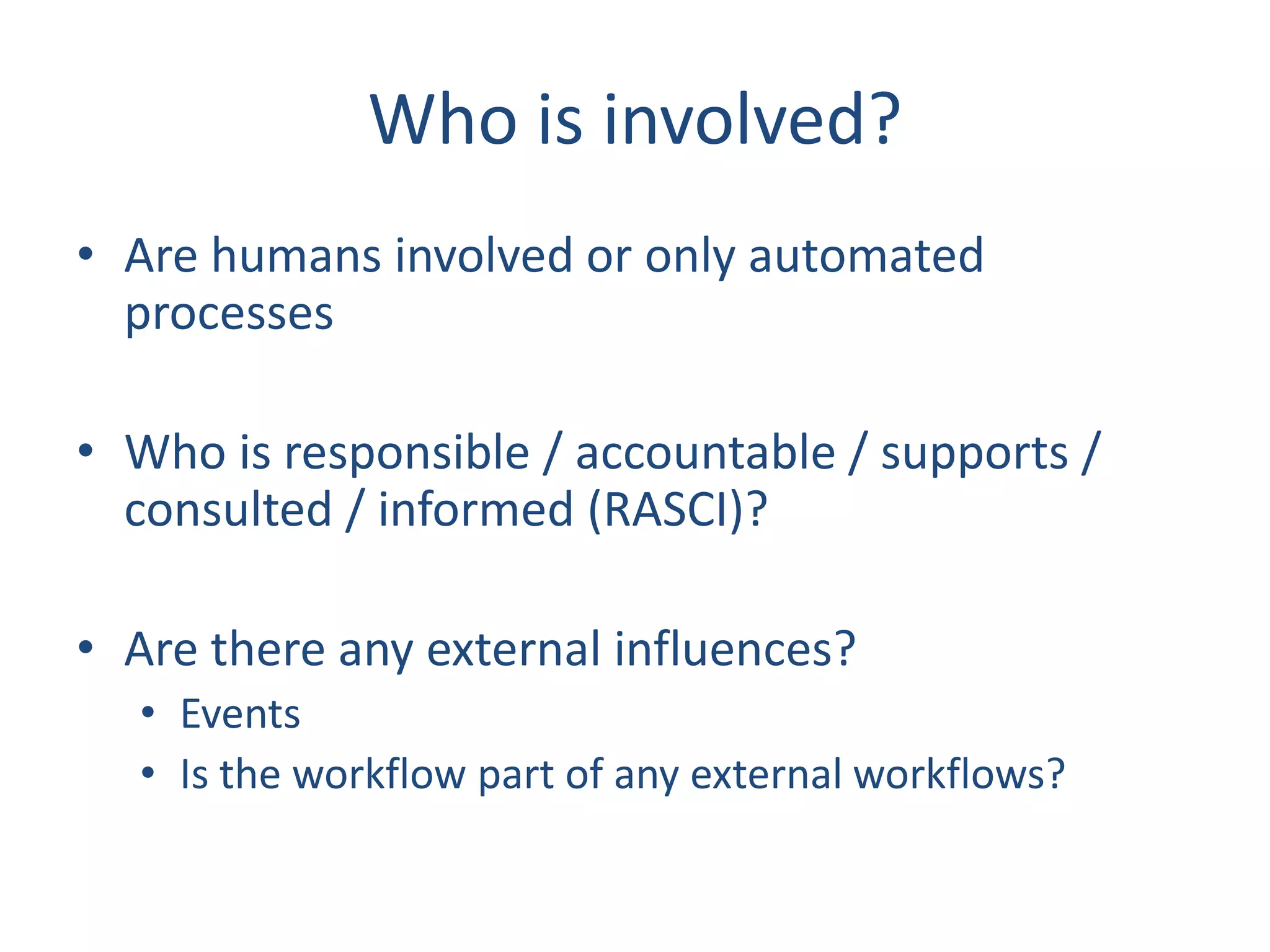 Who is involved?
• Are humans involved or only automated
processes
• Who is responsible / accountable / supports /
consulted / informed (RASCI)?
• Are there any external influences?
• Events
• Is the workflow part of any external workflows?
 