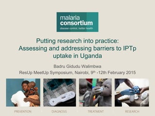 Putting research into practice:
Assessing and addressing barriers to IPTp
uptake in Uganda
Badru Gidudu Walimbwa
ResUp MeetUp Symposium, Nairobi, 9th -12th February 2015
 
