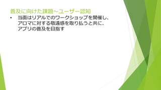 普及に向けた課題～ユーザー認知
• 当面はリアルでのワークショップを開催し、
アロマに対する敬遠感を取り払うと共に、
アプリの普及を目指す
 
