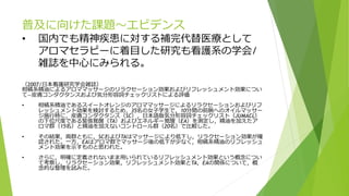 普及に向けた課題～エビデンス
• 国内でも精神疾患に対する補完代替医療として
アロマセラピーに着目した研究も看護系の学会/
雑誌を中心にみられる。
（2007/日本看護研究学会雑誌）
柑橘系精油によるアロママッサージのリラクセーション効果およびリフレッシュメント効果につい
て―皮膚コンダクタンスおよび気分形容詞チェックリストによる評価
• 柑橘系精油であるスイートオレンジのアロママッサージによるリラクセーションおよびリフ
レッシュメント効果を検討するため，35名の女子学生で，10分間の前腕へのオイルマッサー
ジ施行時に，皮膚コンダクタンス（SC），日本語版気分形容詞チェックリスト（JUMACL）
の下位尺度である緊張覚醒（TA）およびエネルギー覚醒（EA）を測定し，精油を加えたア
ロマ群（15名）と精油を加えないコントロール群（20名）で比較した。
• その結果，両群ともに，SCおよびTAはマッサージにより低下し，リラクセーション効果が確
認された。一方，EAはアロマ群でマッサージ後の低下が少なく，柑橘系精油のリフレッシュ
メント効果を示すものと思われた。
• さらに，明確に定義されないまま用いられているリフレッシュメント効果という概念につい
て考察し，リラクセーション効果，リフレッシュメント効果とTA，EAの関係について，概
念的な整理を試みた。
 