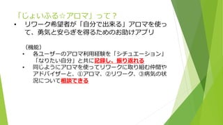 「じょいふる☆アロマ」って？
• リワーク希望者が「自分で出来る」アロマを使っ
て、勇気と安らぎを得るためのお助けアプリ
（機能）
• 各ユーザーのアロマ利用経験を「シチュエーション」
「なりたい自分」と共に記録し、振り返れる
• 同じようにアロマを使ってリワークに取り組む仲間や
アドバイザーと、①アロマ、②リワーク、③病気の状
況について相談できる
 