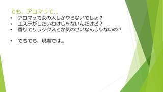 でも、アロマって…
• アロマって女の人しかやらないでしょ？
• エステがしたいわけじゃないんだけど？
• 香りでリラックスとか気のせいなんじゃないの？
• でもでも、現場では…
 