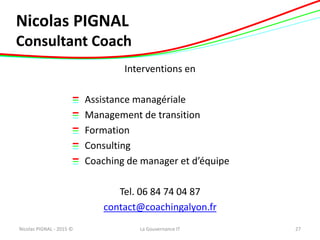 Nicolas PIGNAL
Consultant Coach
Interventions en
Assistance managériale
Management de transition
Formation
Consulting
Coaching de manager et d’équipe
Tel. 06 84 74 04 87
contact@coachingalyon.fr
Nicolas PIGNAL - 2015 © 27La Gouvernance IT
 