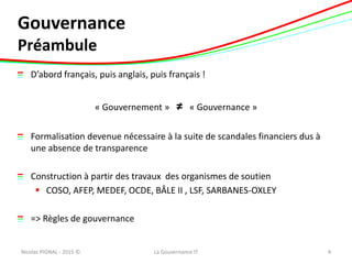 Gouvernance
Préambule
D’abord français, puis anglais, puis français !
« Gouvernement » ≠ « Gouvernance »
Formalisation devenue nécessaire à la suite de scandales financiers dus à
une absence de transparence
Construction à partir des travaux des organismes de soutien
 COSO, AFEP, MEDEF, OCDE, BÂLE II , LSF, SARBANES-OXLEY
=> Règles de gouvernance
Nicolas PIGNAL - 2015 © 4La Gouvernance IT
 
