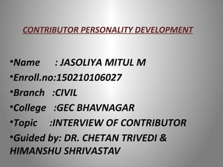 CONTRIBUTOR PERSONALITY DEVELOPMENT
•Name : JASOLIYA MITUL M
•Enroll.no:150210106027
•Branch :CIVIL
•College :GEC BHAVNAGAR
•Topic :INTERVIEW OF CONTRIBUTOR
•Guided by: DR. CHETAN TRIVEDI &
HIMANSHU SHRIVASTAV
 