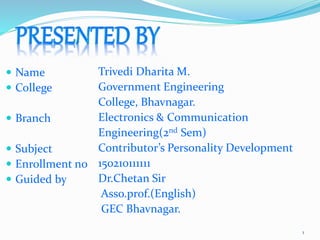  Name
 College
 Branch
 Subject
 Enrollment no
 Guided by
Trivedi Dharita M.
Government Engineering
College, Bhavnagar.
Electronics & Communication
Engineering(2nd Sem)
Contributor’s Personality Development
150210111111
Dr.Chetan Sir
Asso.prof.(English)
GEC Bhavnagar.
1
 