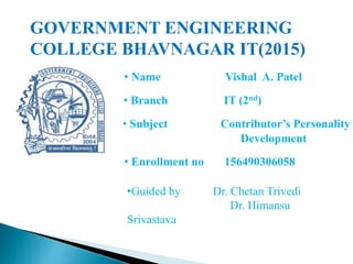 • Name Vishal A. Patel
• Branch IT (2nd)
• Subject Contributor’s Personality
Development
• Enrollment no 156490306058
GOVERNMENT ENGINEERING
COLLEGE BHAVNAGAR IT(2015)
•Guided by Dr. Chetan Trivedi
Dr. Himansu
Srivastava
 